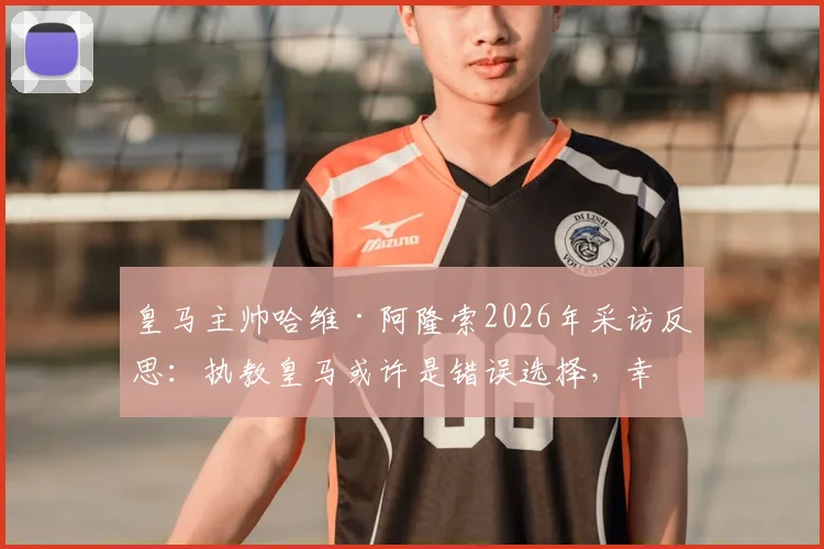 皇马主帅哈维·阿隆索2026年采访反思：执教皇马或许是错误选择，幸运避开更衣室权力斗争内幕