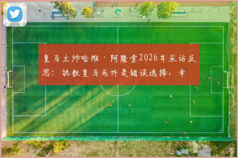 皇马主帅哈维·阿隆索2026年采访反思：执教皇马或许是错误选择，幸运避开更衣室权力斗争内幕