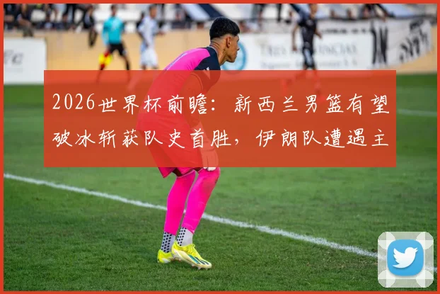 2026世界杯前瞻：新西兰男篮有望破冰斩获队史首胜，伊朗队遭遇主场因素挑战