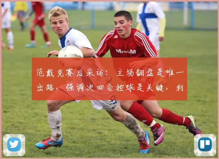 范戴克赛后采访:主场翻盘是唯一出路,强调次回合控球是关键,利物浦队长表态回应球迷
