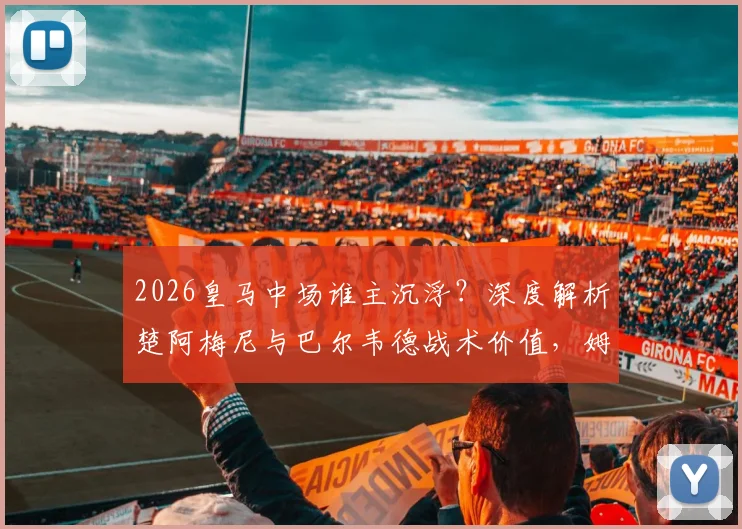2026皇马中场谁主沉浮？深度解析楚阿梅尼与巴尔韦德战术价值，姆总领袖风范定格局