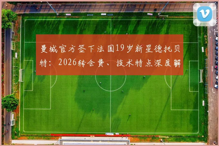 曼城官方签下法国19岁新星德托贝特：2026转会费、技术特点深度解读与未来前景分析