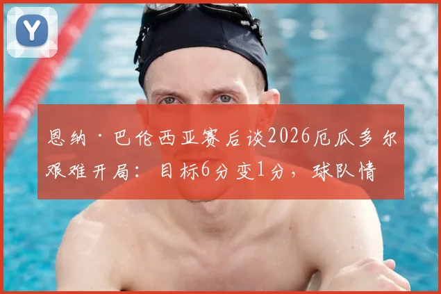 恩纳·巴伦西亚赛后谈2026厄瓜多尔艰难开局：目标6分变1分，球队情绪与战术复盘