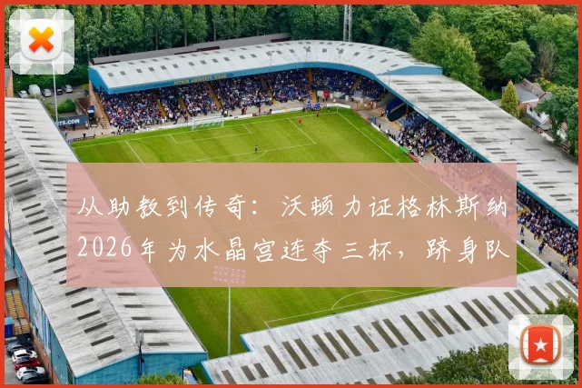 从助教到传奇:沃顿力证格林斯纳2026年为水晶宫连夺三杯,跻身队史最佳主帅行列