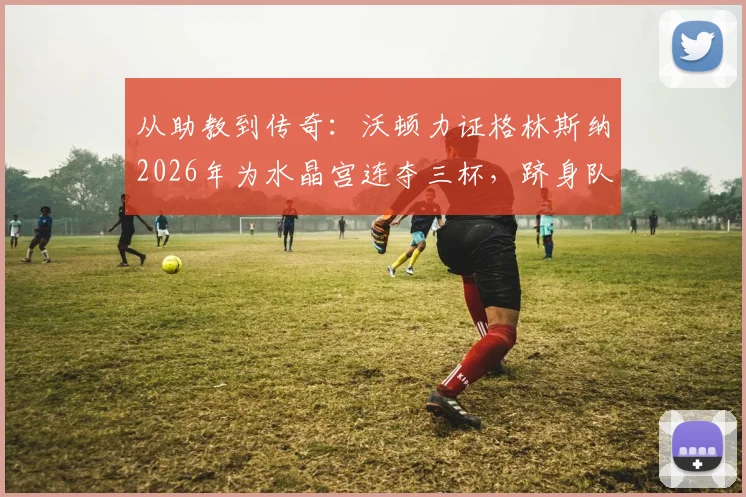 从助教到传奇：沃顿力证格林斯纳2026年为水晶宫连夺三杯，跻身队史最佳主帅行列