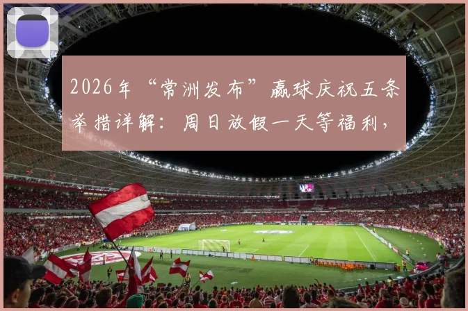 2026年“常洲发布”赢球庆祝五条举措详解：周日放假一天等福利，球迷直呼会玩！