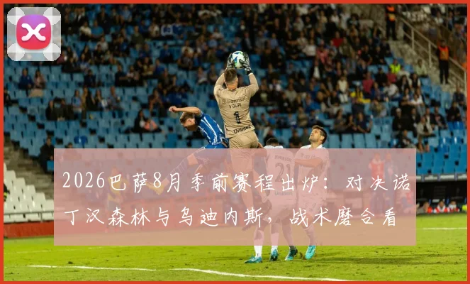 2026巴萨8月季前赛程出炉:对决诺丁汉森林与乌迪内斯,战术磨合看点解析