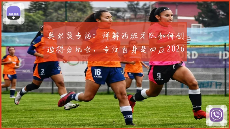 奥尔莫专访：详解西班牙队如何创造得分机会，专注自身是回应2026年质疑的最佳方式