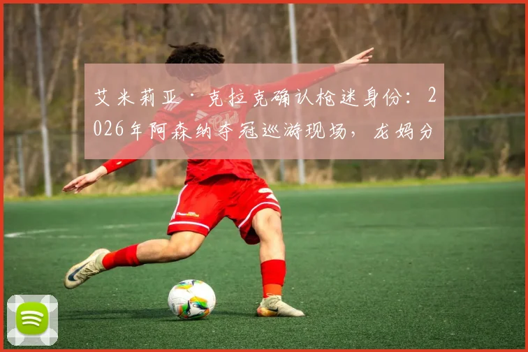 艾米莉亚·克拉克确认枪迷身份：2026年阿森纳夺冠巡游现场，龙妈分享珍贵照片引热议