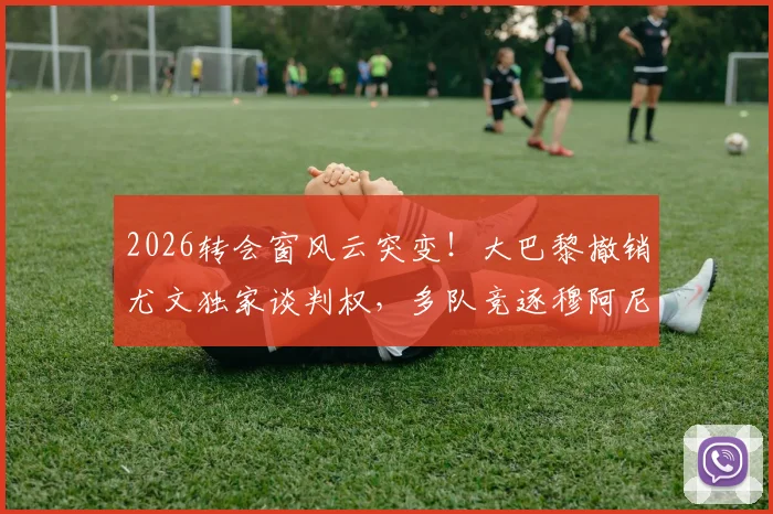 2026转会窗风云突变！大巴黎撤销尤文独家谈判权，多队竞逐穆阿尼，最新动态深度解读