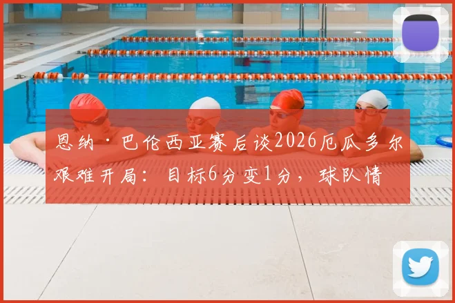 恩纳·巴伦西亚赛后谈2026厄瓜多尔艰难开局:目标6分变1分,球队情绪与战术复盘