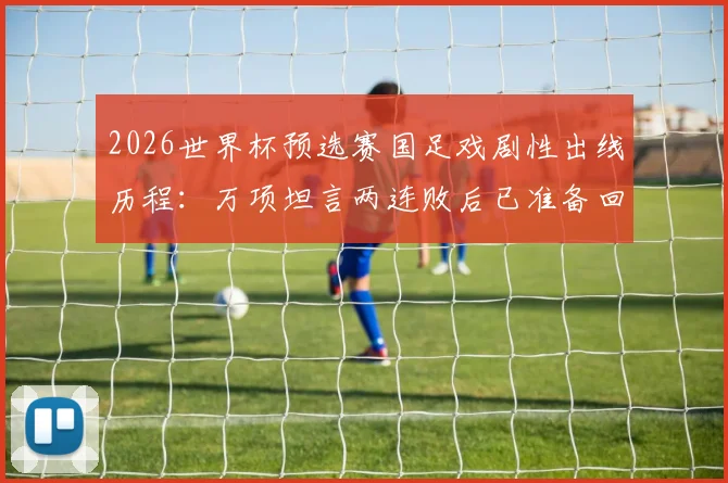 2026世界杯预选赛国足戏剧性出线历程：万项坦言两连败后已准备回家，从未经历如此剧本