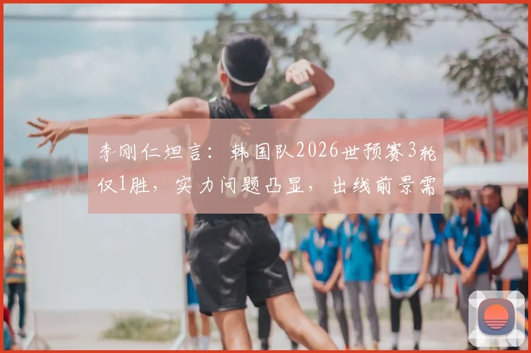 李刚仁坦言：韩国队2026世预赛3轮仅1胜，实力问题凸显，出线前景需运气眷顾？