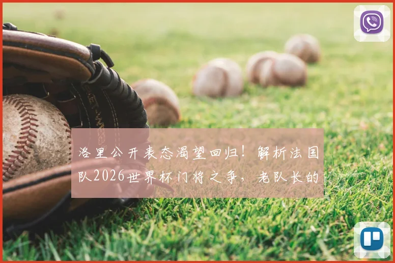 洛里公开表态渴望回归！解析法国队2026世界杯门将之争，老队长的最后一舞能否如愿？