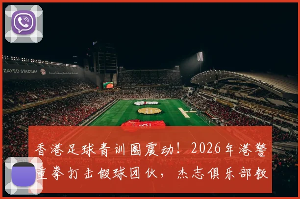 香港足球青训圈震动！2026年港警重拳打击假球团伙，杰志俱乐部教练涉案细节曝光，19人被捕案件梳理