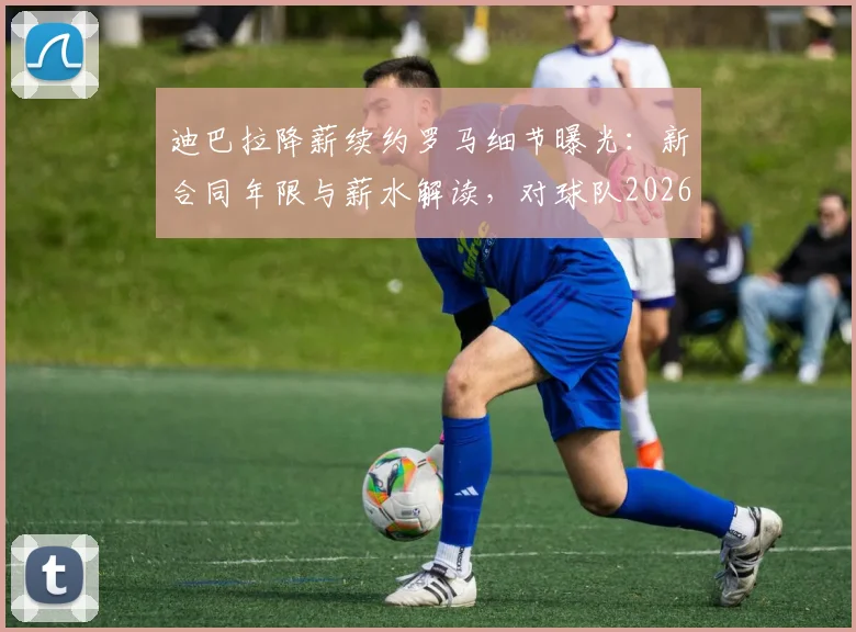 迪巴拉降薪续约罗马细节曝光:新合同年限与薪水解读,对球队2026赛季前景影响分析