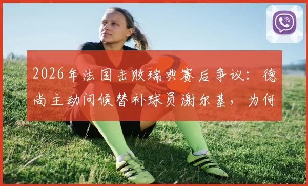 2026年法国击败瑞典赛后争议：德尚主动问候替补球员谢尔基，为何遭遇尴尬无视？深度剖析法国队更衣室动态
