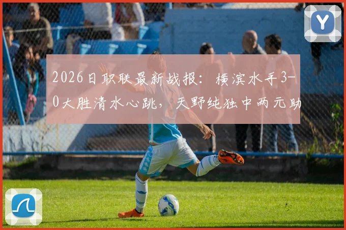 2026日职联最新战报：横滨水手3-0大胜清水心跳，天野纯独中两元助球队总比分4-1强势晋级