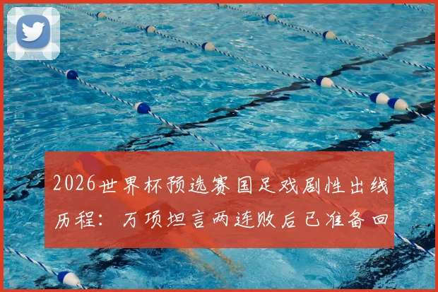 2026世界杯预选赛国足戏剧性出线历程:万项坦言两连败后已准备回家,从未经历如此剧本