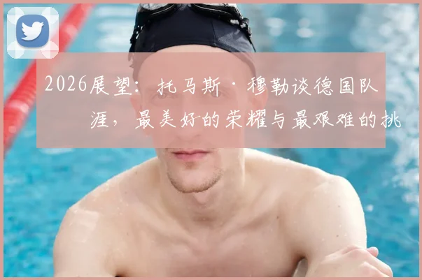 2026展望:托马斯·穆勒谈德国队生涯,最美好的荣耀与最艰难的挑战,给年轻国脚的真心话