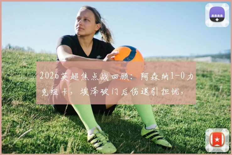2026英超焦点战回顾：阿森纳1-0力克纽卡，埃泽破门后伤退引担忧，枪手重返积分榜首位解析