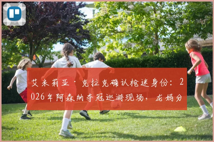 艾米莉亚·克拉克确认枪迷身份：2026年阿森纳夺冠巡游现场，龙妈分享珍贵照片引热议