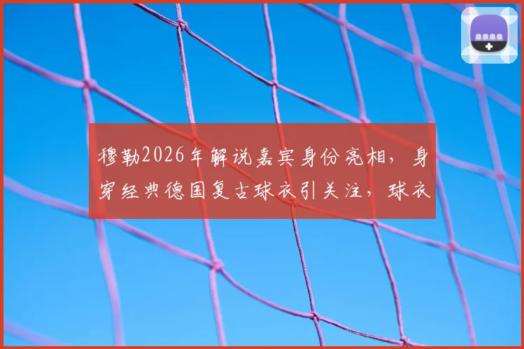 穆勒2026年解说嘉宾身份亮相,身穿经典德国复古球衣引关注,球衣同款购买渠道一览