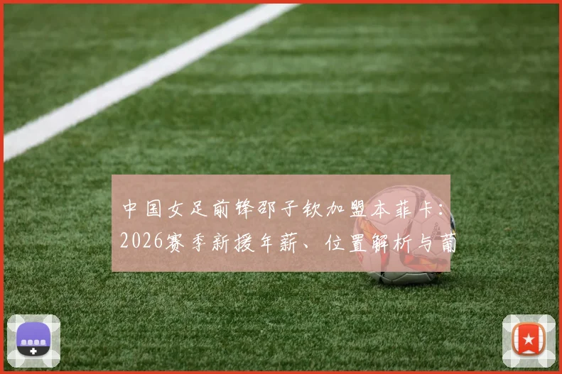 中国女足前锋邵子钦加盟本菲卡：2026赛季新援年薪、位置解析与葡萄牙女足联赛实力指南