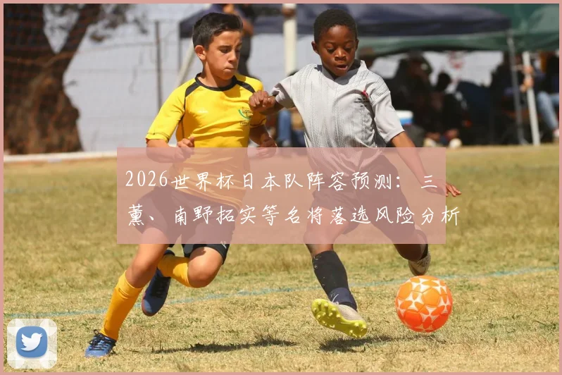 2026世界杯日本队阵容预测：三笘薰、南野拓实等名将落选风险分析，潜在替补人选一览