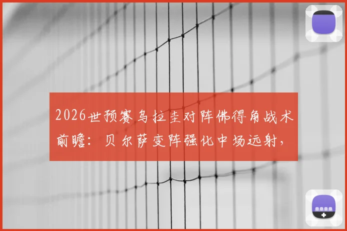 2026世预赛乌拉圭对阵佛得角战术前瞻：贝尔萨变阵强化中场远射，详解重炮破解大巴防守策略