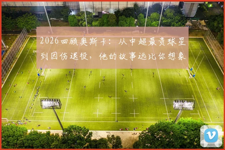 2026回顾奥斯卡:从中超最贵球星到因伤退役,他的故事远比你想象的复杂