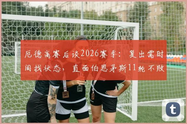 厄德高赛后谈2026赛季：复出需时间找状态，直面伯恩茅斯11轮不败强势挑战