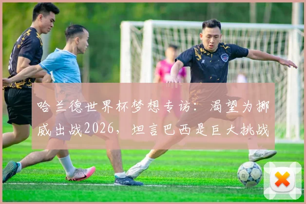 哈兰德世界杯梦想专访：渴望为挪威出战2026，坦言巴西是巨大挑战