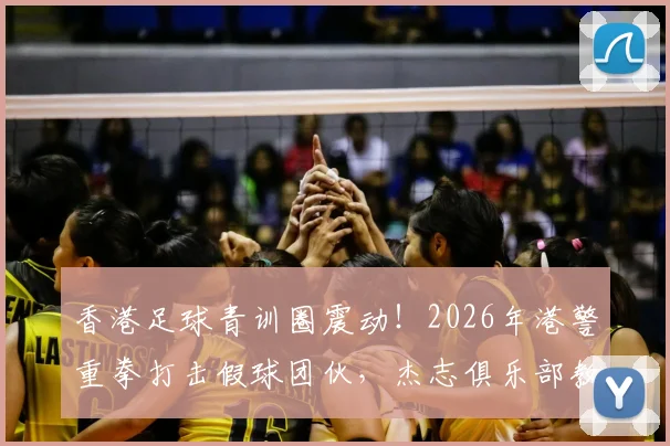 香港足球青训圈震动!2026年港警重拳打击假球团伙,杰志俱乐部教练涉案细节曝光,19人被捕案件梳理