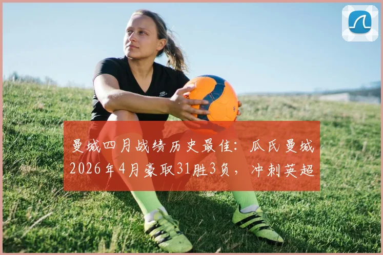 曼城四月战绩历史最佳:瓜氏曼城2026年4月豪取31胜3负,冲刺英超冠军关键数据解析