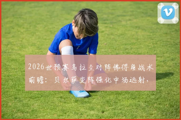 2026世预赛乌拉圭对阵佛得角战术前瞻：贝尔萨变阵强化中场远射，详解重炮破解大巴防守策略
