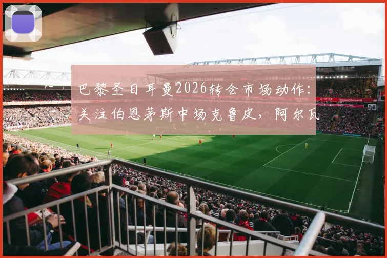 巴黎圣日耳曼2026转会市场动作：关注伯恩茅斯中场克鲁皮，阿尔瓦雷斯对法甲邀约反应冷淡解析