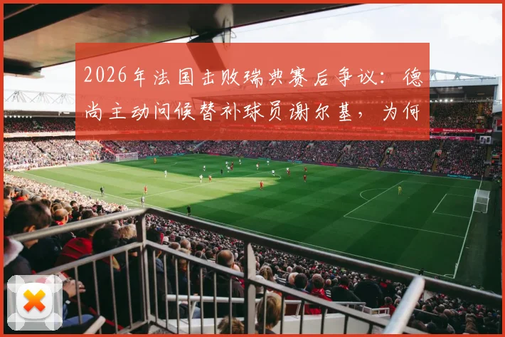 2026年法国击败瑞典赛后争议：德尚主动问候替补球员谢尔基，为何遭遇尴尬无视？深度剖析法国队更衣室动态