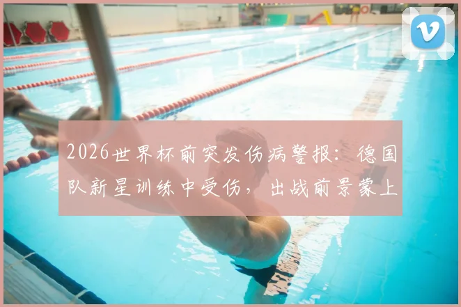 2026世界杯前突发伤病警报：德国队新星训练中受伤，出战前景蒙上阴影，伤病对国家队选人的实际影响解析