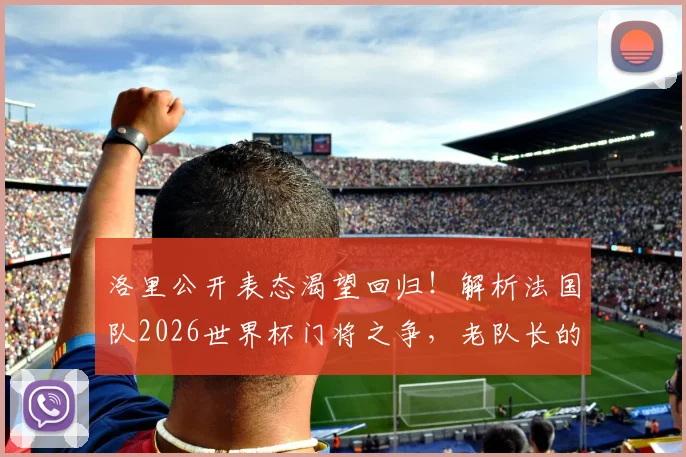 洛里公开表态渴望回归!解析法国队2026世界杯门将之争,老队长的最后一舞能否如愿?