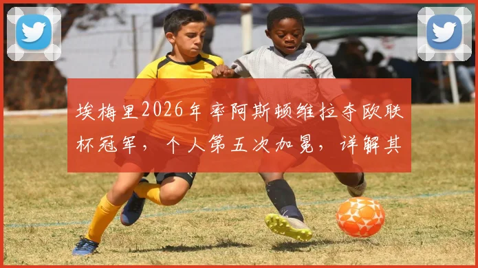 埃梅里2026年率阿斯顿维拉夺欧联杯冠军，个人第五次加冕，详解其“欧联之王”的战术与历程