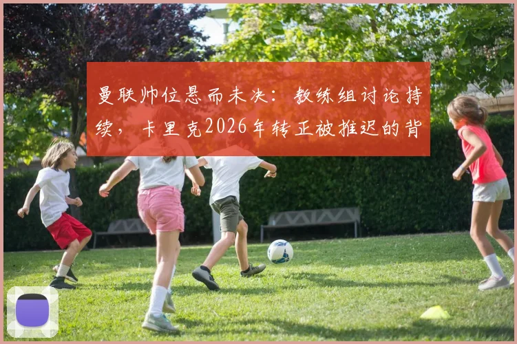 曼联帅位悬而未决：教练组讨论持续，卡里克2026年转正被推迟的背后原因