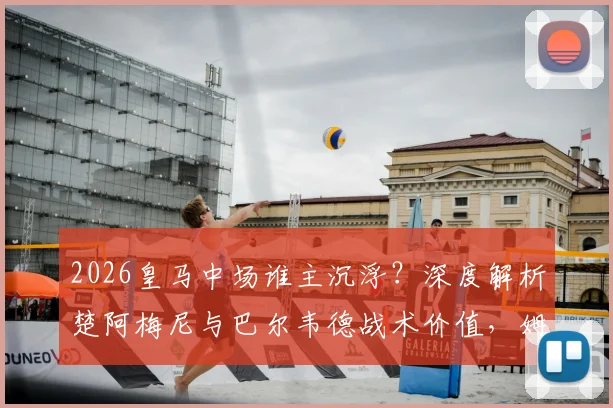 2026皇马中场谁主沉浮？深度解析楚阿梅尼与巴尔韦德战术价值，姆总领袖风范定格局