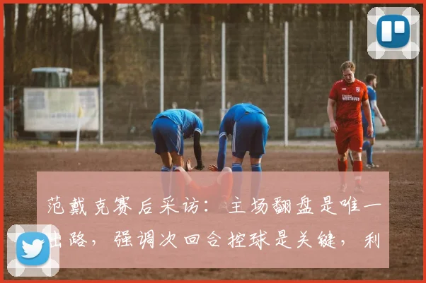 范戴克赛后采访：主场翻盘是唯一出路，强调次回合控球是关键，利物浦队长表态回应球迷