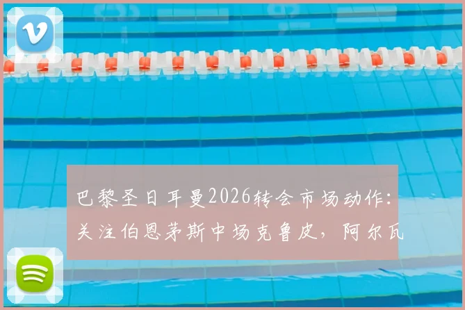 巴黎圣日耳曼2026转会市场动作：关注伯恩茅斯中场克鲁皮，阿尔瓦雷斯对法甲邀约反应冷淡解析