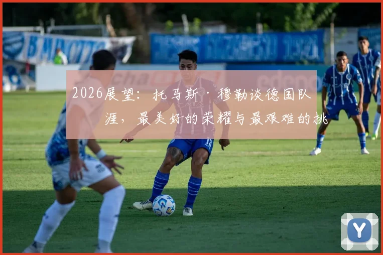 2026展望：托马斯·穆勒谈德国队生涯，最美好的荣耀与最艰难的挑战，给年轻国脚的真心话