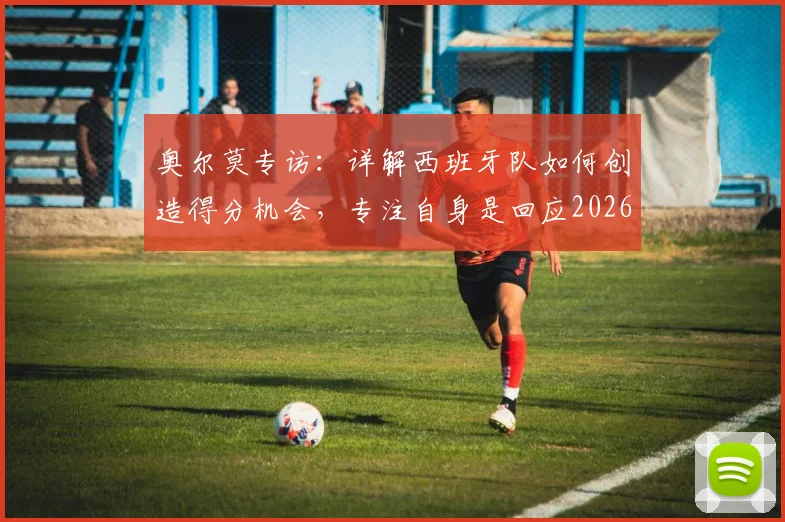 奥尔莫专访：详解西班牙队如何创造得分机会，专注自身是回应2026年质疑的最佳方式