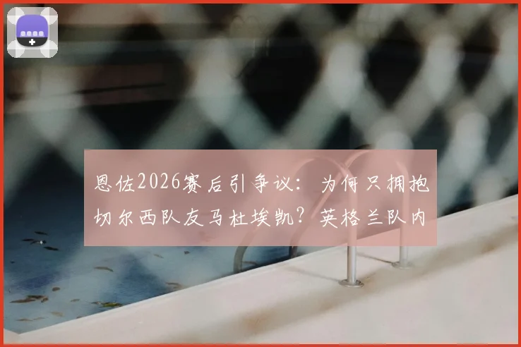 恩佐2026赛后引争议:为何只拥抱切尔西队友马杜埃凯?英格兰队内关系被热议