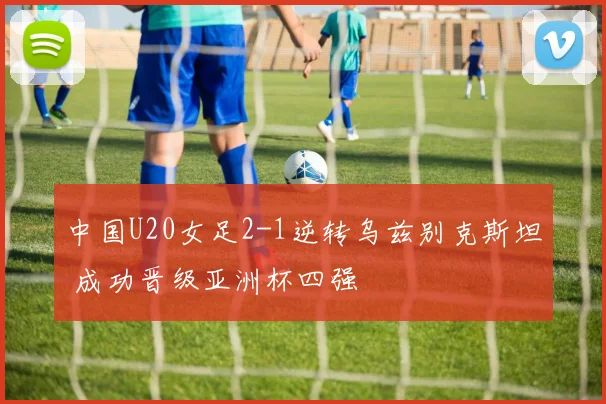 中国U20女足2-1逆转乌兹别克斯坦 成功晋级亚洲杯四强
